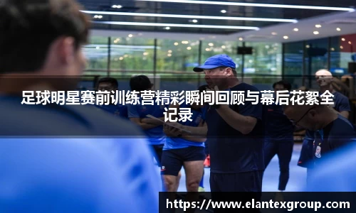 足球明星赛前训练营精彩瞬间回顾与幕后花絮全记录